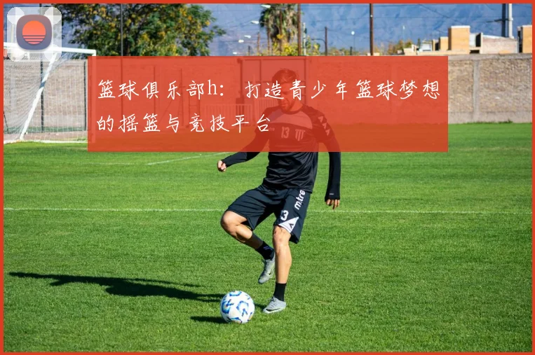 篮球俱乐部h：打造青少年篮球梦想的摇篮与竞技平台