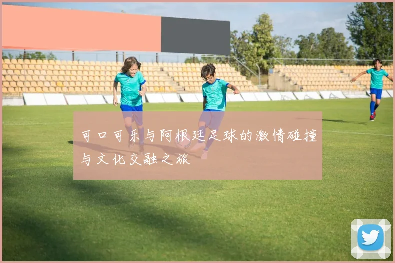 可口可乐与阿根廷足球的激情碰撞与文化交融之旅