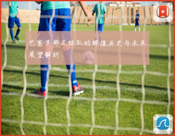 巴塞罗那足球队的辉煌历史与未来展望解析