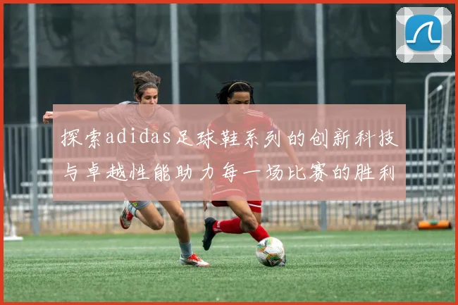探索adidas足球鞋系列的创新科技与卓越性能助力每一场比赛的胜利
