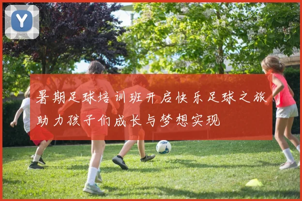 暑期足球培训班开启快乐足球之旅助力孩子们成长与梦想实现