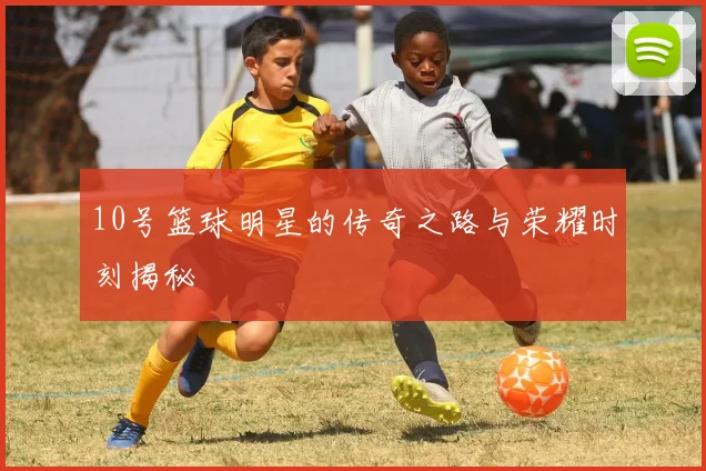 10号篮球明星的传奇之路与荣耀时刻揭秘