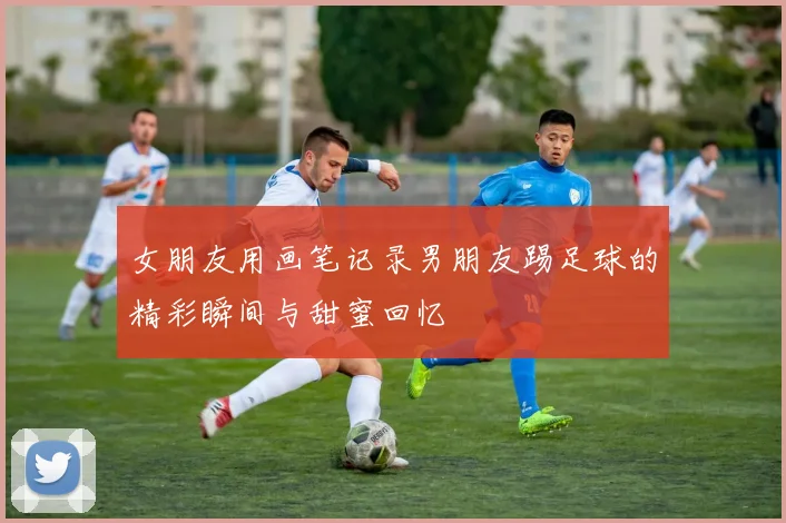 女朋友用画笔记录男朋友踢足球的精彩瞬间与甜蜜回忆